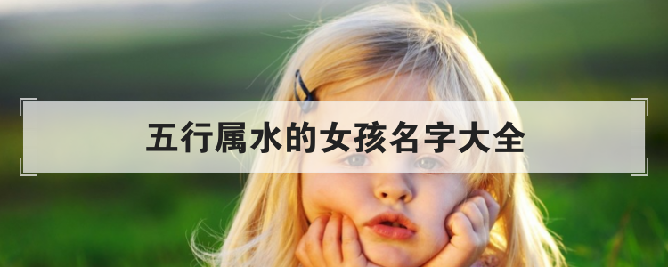 好听女孩名字大全，五行属水的女孩如何取名