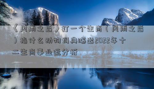 《风雨之后》打一个生肖（风雨之后）指什么动物词典曝出2022年十二生肖事业运分析