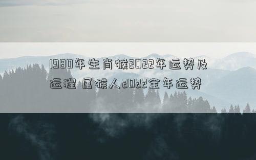 1980年生肖猴2022年运势及运程 属猴人2022全年运势