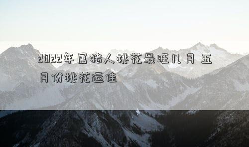 2022年属猪人桃花最旺几月 五月份桃花运佳