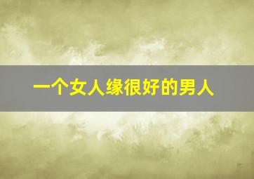 一个女人缘很好的男人,女人缘好的男人特点