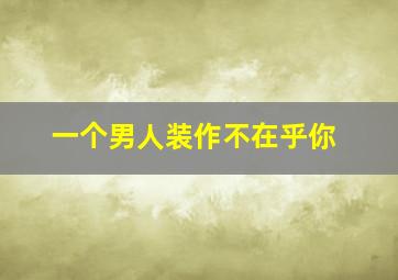 一个男人装作不在乎你,男人假装不在乎你