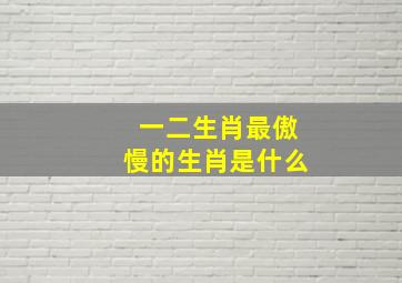 一二生肖最傲慢的生肖是什么,性格傲慢的生肖