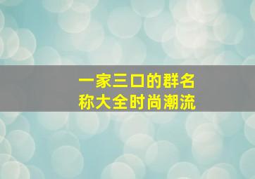 一家三口的群名称大全时尚潮流,一家三口群名字叫什么好幽默