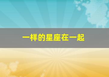 一样的星座在一起,两个星座一样的人在一起好吗