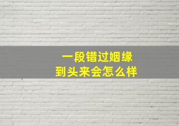 一段错过姻缘到头来会怎么样,错过一段姻缘后面还有吗