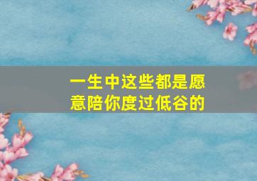 一生中这些都是愿意陪你度过低谷的,陪我度过低谷期的人 是我这一辈子