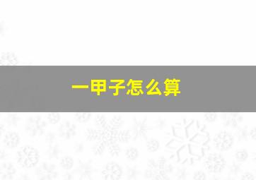 一甲子怎么算,一甲子怎么算的