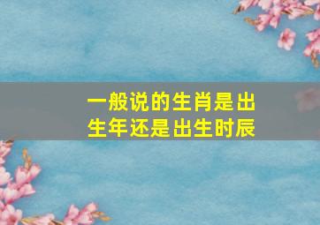 一般说的生肖是出生年还是出生时辰