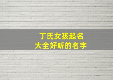 丁氏女孩起名大全好听的名字,丁氏女孩漂亮有涵养的名字