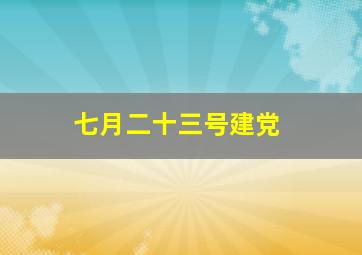 七月二十三号建党,7月1日和7月23日建党