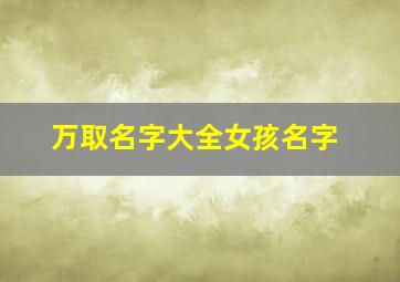 万取名字大全女孩名字,万取名字大全女孩名字2O23年生