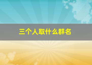 三个人取什么群名,三个人取什么群名霸气