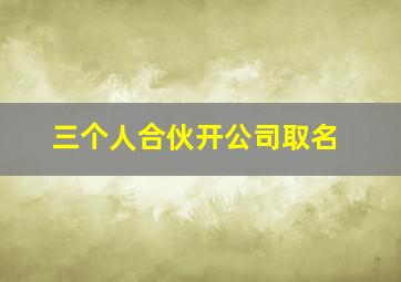 三个人合伙开公司取名,三人合伙公司起名寓意好的