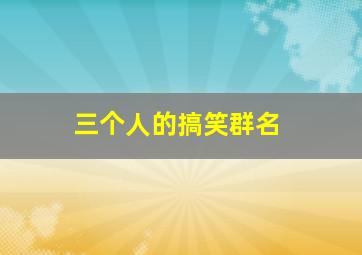 三个人的搞笑群名,三个人的搞笑群名逗比500个