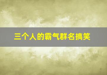 三个人的霸气群名搞笑,三个人的奇葩搞笑群名三个人的奇葩搞笑群名有哪些