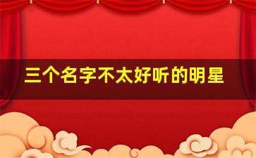 三个名字不太好听的明星,名字不好听的女明星