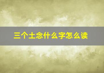 三个土念什么字怎么读,3个土念什么