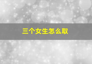 三个女生怎么取,三个女人取个什么群名