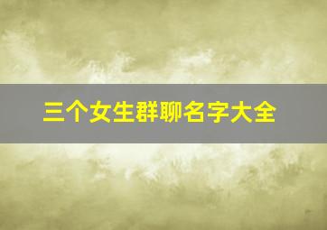 三个女生群聊名字大全,三个女生群聊名字大全霸气