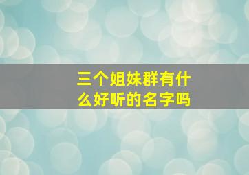 三个姐妹群有什么好听的名字吗,三个姐妹群的群名叫什么好听