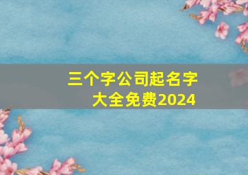 三个字公司起名字大全免费2024,三个字的公司名称大全