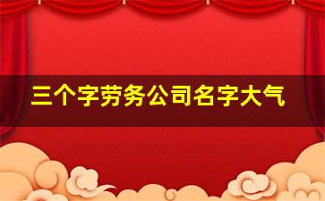 三个字劳务公司名字大气,劳务公司名称大全简单大气三个字