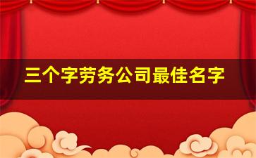 三个字劳务公司最佳名字,给劳务公司起什么名字好寓意和顺口都重要