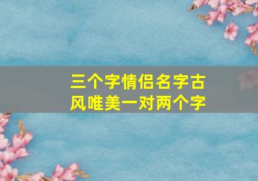 三个字情侣名字古风唯美一对两个字,情侣网名古风三个字古风三字情侣名字有韵味