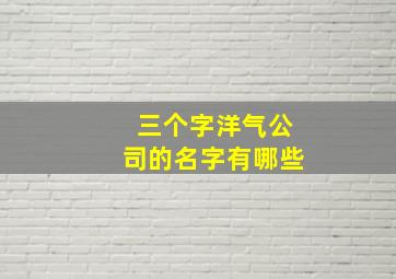 三个字洋气公司的名字有哪些,最好的三个字的公司名字洋气的三字公司名称