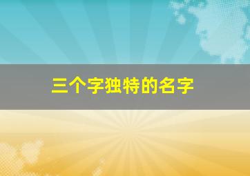 三个字独特的名字,三个字独特好听名字昵称