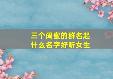 三个闺蜜的群名起什么名字好听女生,三个闺蜜群取什么名字好听