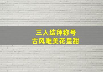 三人结拜称号古风唯美花星甜,个性结拜称号大全