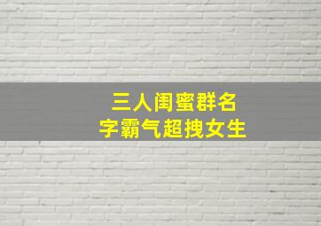 三人闺蜜群名字霸气超拽女生,三姐妹群名字大全