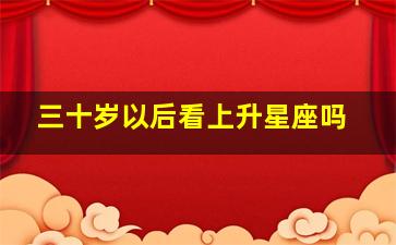 三十岁以后看上升星座吗,三十岁以后是不是看上升星座