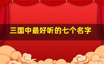 三国中最好听的七个名字,三国中最好听的七个名字