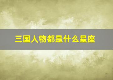 三国人物都是什么星座,三国星座人物星座分析