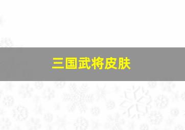 三国武将皮肤,三国武将皮肤怎么获得