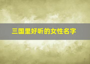 三国里好听的女性名字,三国里好听的女性名字大全