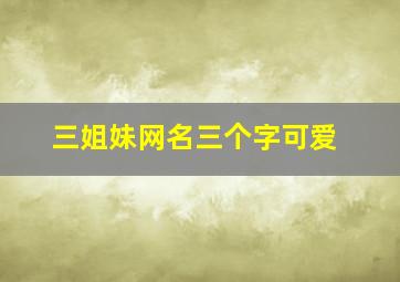 三姐妹网名三个字可爱,软妹名字仙气三个字简短可爱好听的的软妹网名超级萌