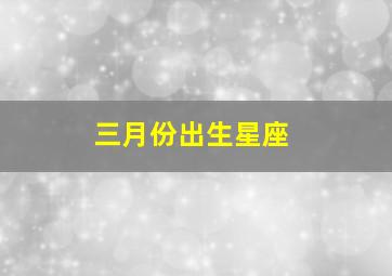 三月份出生星座,三月份出生的星座是谁