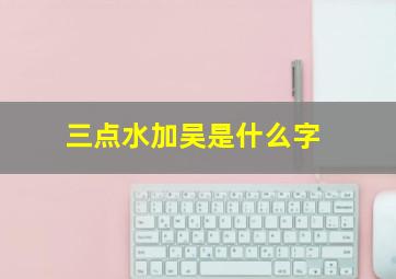 三点水加吴是什么字,公历2015年11月2日午时出生吴姓女孩用三点水旁什么名字好