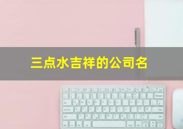 三点水吉祥的公司名,字公司起名带吉利的公司名字