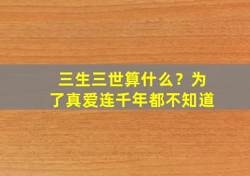 三生三世算什么？为了真爱连千年都不知道,三生三世算什么?为了真爱连千年都不知道