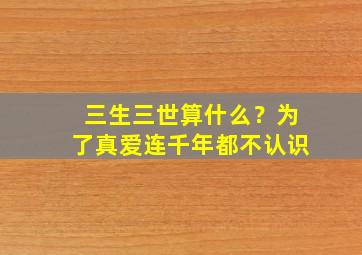 三生三世算什么？为了真爱连千年都不认识,三生三世怎么解释