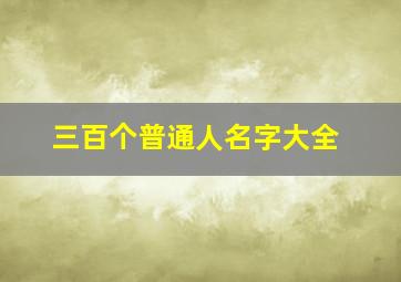 三百个普通人名字大全,1000个好听的男生英文名大全男生英文名字高端大气