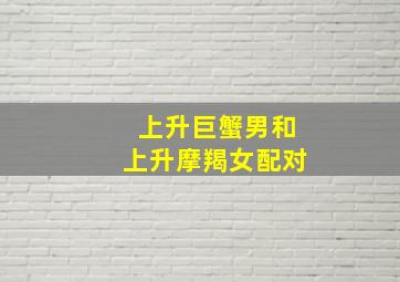 上升巨蟹男和上升摩羯女配对,摩羯座上升巨蟹座