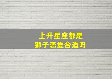 上升星座都是狮子恋爱合适吗,上升狮子座怎么样