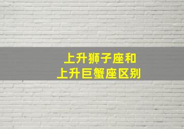 上升狮子座和上升巨蟹座区别,上升星座狮子座和巨蟹座