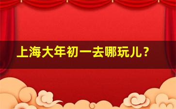 上海大年初一去哪玩儿？,大年初一上海能玩什么